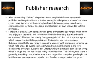 Publisher research
• After researching “Elektro” Magazine I found very little information on their
publisher and target audience but after looking into the general areas of the music
genre I have found more than enough relevant data on age ranges and socio-
economic needs for fans of this genre and also from my own knowledge to fill in
grey areas.
• I know that Electro/EDM being a newer genre of music the age ranges which know
and enjoy it at the oldest will stereotypically be in their early 30s with the odd
exception of older fans but mainly the age range is 18-25 as this is a prime age in
which people constantly binge drink and if interested join the rave scene.
• But more recently the age range is becoming younger with company's springing up
which hold under 18 events such as BPM and Technicity bringing in the rave
mentality to a younger audience but unfortunately this includes dark side of raving
which is drugs and this has caused many casualties since. The Elektro/rave scene is
generally a working class area because it was originally a cheap but good night out
but there are more upper and middle class fans becoming a part of the genre.
 