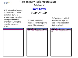 Preliminary Task Progression–
Evidence
Front Cover
Step-by-step
1.First I made a banner
in the St Paul's Colors
to reflect it was a
school magazine using
a simple shape tool
and then blurring the
edge for the seen
effect
2. I then added my
masthead and magazine
name “SPC.Magazine”
3.From there I added
the St.Pauls logo to
add some association
to the school.
 