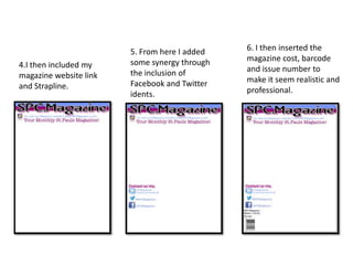 4.I then included my
magazine website link
and Strapline.
5. From here I added
some synergy through
the inclusion of
Facebook and Twitter
idents.
6. I then inserted the
magazine cost, barcode
and issue number to
make it seem realistic and
professional.
 