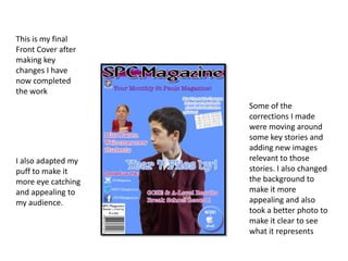 This is my final
Front Cover after
making key
changes I have
now completed
the work
Some of the
corrections I made
were moving around
some key stories and
adding new images
relevant to those
stories. I also changed
the background to
make it more
appealing and also
took a better photo to
make it clear to see
what it represents
I also adapted my
puff to make it
more eye catching
and appealing to
my audience.
 