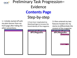 Preliminary Task Progression–
Evidence
Contents Page
Step-by-step
1. I initially started off with
my plain banner from my
front page after hiding the
other conventions.
2.From here I duplicated my
Masthead logo to increase the
brand identity of the magazine.
3.I then entered my two
features headers for my
stories to differentiate the
content of the magazine.
 