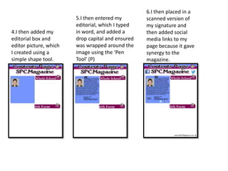 4.I then added my
editorial box and
editor picture, which
I created using a
simple shape tool.
5.I then entered my
editorial, which I typed
in word, and added a
drop capital and ensured
was wrapped around the
image using the ‘Pen
Tool’ (P)
6.I then placed in a
scanned version of
my signature and
then added social
media links to my
page because it gave
synergy to the
magazine.
 