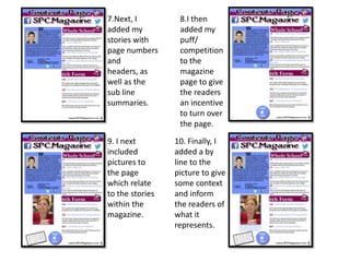 7.Next, I
added my
stories with
page numbers
and
headers, as
well as the
sub line
summaries.
8.I then
added my
puff/
competition
to the
magazine
page to give
the readers
an incentive
to turn over
the page.
9. I next
included
pictures to
the page
which relate
to the stories
within the
magazine.
10. Finally, I
added a by
line to the
picture to give
some context
and inform
the readers of
what it
represents.
 