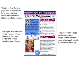 I changed around some
of my images to make
them suit the page
better and fill the
required space better.
I also added some page
numbers on to the
images so that readers
know where each story is
to their relevant image.
This is my final Contents
page and as you can see I
have made various
corrections to make it
look as good as possible.
 