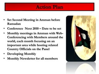 Action PlanSet Second Meeting in Amman before RamadanConference  Next 2010 – Date to be set Monthly meetings in Amman with Web-Conferencing with Members around the world, each month focusing on an important area while hosting related Country Officials on the PanelDeveloping Monthly Monthly Newsletter for all members16