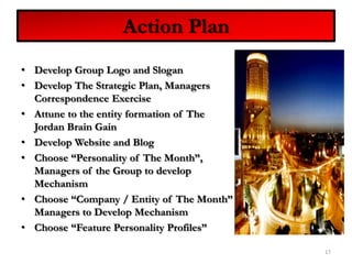 Develop Group Logo and SloganDevelop The Strategic Plan, Managers Correspondence ExerciseAttune to the entity formation of The Jordan Brain GainDevelop Website and BlogChoose “Personality of The Month”, Managers of the Group to develop MechanismChoose “Company / Entity of The Month” Managers to Develop MechanismChoose “Feature Personality Profiles”17Action Plan