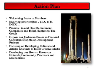Welcoming Letter to MembersInvolving other entities , YEA, JTB, INTAJ… Promote  to and Host Recruitment Companies and Head Hunters to The GroupExpose our Jordanian Brains as Featured Consultants for Major Development ProjectsFocusing on Developing Cultural and Artistic Channels to foster Creative MediaDeveloping our Human Resources Network, Community, Processes and Mechanisms18Action Plan