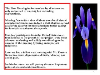 The First Meeting in Amman has by all means not only succeeded in meeting but exceeding expectations. Meeting face to face after all these months of virtual and teleconferences was indeed a thrill that has served as a fertile catalyst for more and more topics calling for immediate action on the agenda.Our dear participants from the United States were foundational to the growth of our project  were most adamant to sharing and solidly contributing to the success of the meeting by being an important milestone.Later we had a follow – up meeting with Mr. Kareem Kawar to ensure alignment and further develop our action plan.In this document we will portray the most important points discussed and consolidated.2
