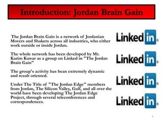 Introduction: Jordan Brain Gain     The Jordan Brain Gain is a network of Jordanian Movers and Shakers across all industries, who either work outside or inside Jordan.The whole network has been developed by Mr. Karim Kawar as a group on Linked in "The Jordan Brain Gain"The group's activity has bean extremely dynamic and result oriented.Under The Title of "The Jordan Edge" members from Jordan, The Silicon Valley, Gulf, and all over the world have been developing The Jordan Edge Project, through several teleconferences and correspondences.4