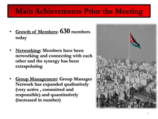 Main Achievements Prior the MeetingGrowth of Members: 630 members todayNetworking: Members have been networking and connecting with each other and the synergy has been extrapolatingGroup Management: Group Manager Network has expanded qualitatively (very active , committed and responsible) and quantitatively (increased in number)5