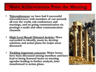 Main Achievements Prior the MeetingTeleconferences: we have had 4 successful teleconferences with members of our network all over the world, sub conferences and meetings, and on going communication via postings e-mails and other communication channelsHigh Level Result Oriented Activity: Have succeeded to identify, zoom in, develop solutions and action plans for major areas discussedTackling important concerns: Major issues have been discussed among members and have lead to being featured items on meeting agendas leading to further analysis, later transformed to action plans.6