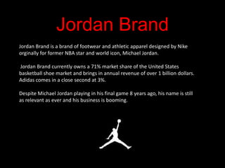 Jordan Brand
Jordan Brand is a brand of footwear and athletic apparel designed by Nike
orginally for former NBA star and world icon, Michael Jordan.

Jordan Brand currently owns a 71% market share of the United States
basketball shoe market and brings in annual revenue of over 1 billion dollars.
Adidas comes in a close second at 3%.

Despite Michael Jordan playing in his final game 8 years ago, his name is still
as relevant as ever and his business is booming.
 