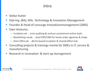 Intro
 Stefan Kutter
 Dipl-Ing. (BA), MSc. Technology & Innovation Management
 Founder & Head of consurge Innovationsmanagement (2005)
 Own Ventures:
– Innobest.net …inno-auditing & venture assentment online tools
– Bestellshop-sw.de …local ERP/CRM for home order agencies & shops
– Start-office.de …Berlin based incubator & shared office hub
 Consulting projects & trainings mainly for SMEs in IT, service &
manufacturing
 Research in innovation- & start-up management
2S. Kutter, Successful Innovation Management, SRTD-Project, Amman, 2010
 