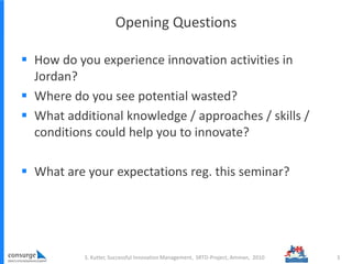 Opening Questions
 How do you experience innovation activities in
Jordan?
 Where do you see potential wasted?
 What additional knowledge / approaches / skills /
conditions could help you to innovate?
 What are your expectations reg. this seminar?
S. Kutter, Successful Innovation Management, SRTD-Project, Amman, 2010 3
 