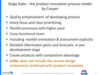 Stage Gate – the product innovation process model
by Cooper
 Quality enhancement of developing process
 sharp focus and clear prioritizing
 Parallel processes with higher pace
 Cross-functional team
 Including market orientation & assessment explicitly
 Detailed information gains und forecasts in pre-
development-stage
 Create products with competitive advantage
 Critic: does not include the service design
component combined with product innovation
S. Kutter, Successful Innovation Management, SRTD-Project, Amman, 2010 38
 