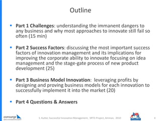 Outline
 Part 1 Challenges: understanding the immanent dangers to
any business and why most approaches to innovate still fail so
often (15 min)
 Part 2 Success Factors: discussing the most important success
factors of innovation management and its implications for
improving the corporate ability to innovate focusing on idea
management and the stage-gate process of new product
development (25)
 Part 3 Business Model Innovation: leveraging profits by
designing and proving business models for each innovation to
successfully implement it into the market (20)
 Part 4 Questions & Answers
4S. Kutter, Successful Innovation Management, SRTD-Project, Amman, 2010
 