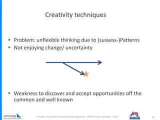 Creativity techniques
S. Kutter, Successful Innovation Management, SRTD-Project, Amman, 2010 45
 Problem: unflexible thinking due to (sussess-)Patterns
 Not enjoying change/ uncertainty
 Weakness to discover and accept opportunities off the
common and well known
 
