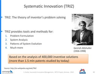 Systematic Innovation (TRIZ)
 TRIZ: The theory of inventor's problem solving
 TRIZ provides tools and methods for:
1. Problem Formulation
2. System Analysis
3. Patterns of System Evolution
4. Much more
S. Kutter, Successful Innovation Management, SRTD-Project, Amman, 2010 48
Based on the analysis of 400,000 inventive solutions
(more than 1.5 mln patents studied by today)
Source: http://en.wikipedia.org/wiki/TRIZ
Genrich Altshuller
(1926-1998)
 