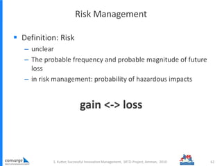 Risk Management
 Definition: Risk
– unclear
– The probable frequency and probable magnitude of future
loss
– in risk management: probability of hazardous impacts
gain <-> loss
S. Kutter, Successful Innovation Management, SRTD-Project, Amman, 2010 62
 