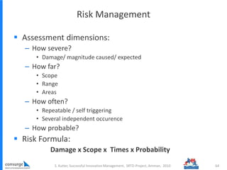 Risk Management
 Assessment dimensions:
– How severe?
• Damage/ magnitude caused/ expected
– How far?
• Scope
• Range
• Areas
– How often?
• Repeatable / self triggering
• Several independent occurence
– How probable?
 Risk Formula:
Damage x Scope x Times x Probability
S. Kutter, Successful Innovation Management, SRTD-Project, Amman, 2010 64
 