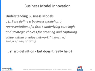 Business Model Innovation
Understanding Business Models
„ […] we define a business model as a
representation of a firm’s underlying core logic
and strategic choices for creating and capturing
value within a value network.“ (Shafer, S. M./
Smith, H. J./ Linder, J. C. (2005))
… sharp definition - but does it really help?
70S. Kutter, Successful Innovation Management, SRTD-Project, Amman, 2010
 
