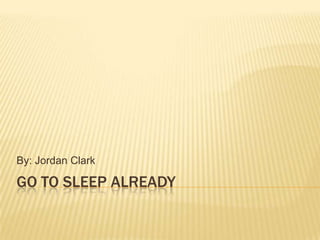 GO to sleep already By: Jordan Clark 