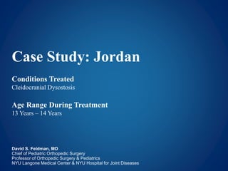 Case Study: Jordan 
Conditions Treated 
Cleidocranial Dysostosis 
Age Range During Treatment 
13 Years – 14 Years 
David S. Feldman, MD 
Chief of Pediatric Orthopedic Surgery 
Professor of Orthopedic Surgery & Pediatrics 
NYU Langone Medical Center & NYU Hospital for Joint Diseases 
 
