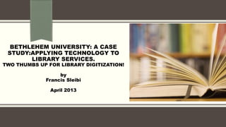 BETHLEHEM UNIVERSITY: A CASE
STUDY:APPLYING TECHNOLOGY TO
LIBRARY SERVICES.
TWO THUMBS UP FOR LIBRARY DIGITIZATION!
by
Francis Sleibi
April 2013
 