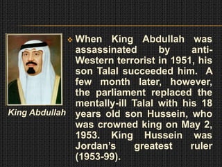  When King Abdullah was
              assassinated       by     anti-
              Western terrorist in 1951, his
              son Talal succeeded him. A
              few month later, however,
              the parliament replaced the
              mentally-ill Talal with his 18
King Abdullah years old son Hussein, who
              was crowned king on May 2,
              1953. King Hussein was
              Jordan’s     greatest     ruler
              (1953-99).
 