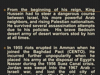    From the beginning of his reign, King
    Hussein had to steer a dangerous course
    between Israel, his more powerful Arab
    neighbors, and rising Palestian nationalism.
    He survived several assassination attempts
    due to his policies. His brave Bedouin
    desert army of desert warriors stod by him
    at all times.

   In 1955 riots erupted in Amman when he
    joined the Baghdad Pact (CENTO). He
    incurred further unpopularity when he
    placed his army at the disposal of Egypt’s
    Nasser during the 1956 Suez Canal crisis.
    Jordan was swept into the 1967 Arab –
    Israeli war, and lost the old city of
 