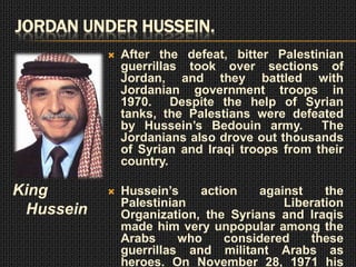 JORDAN UNDER HUSSEIN.
              After the defeat, bitter Palestinian
               guerrillas took over sections of
               Jordan, and they battled with
               Jordanian government troops in
               1970. Despite the help of Syrian
               tanks, the Palestians were defeated
               by Hussein’s Bedouin army.       The
               Jordanians also drove out thousands
               of Syrian and Iraqi troops from their
               country.

King          Hussein’s    action    against    the
               Palestinian                Liberation
 Hussein       Organization, the Syrians and Iraqis
               made him very unpopular among the
               Arabs     who    considered    these
               guerrillas and militant Arabs as
               heroes. On November 28, 1971 his
 