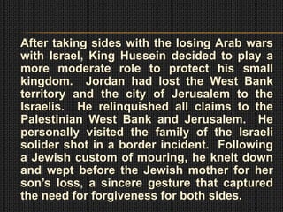 After taking sides with the losing Arab wars
with Israel, King Hussein decided to play a
more moderate role to protect his small
kingdom. Jordan had lost the West Bank
territory and the city of Jerusalem to the
Israelis. He relinquished all claims to the
Palestinian West Bank and Jerusalem. He
personally visited the family of the Israeli
solider shot in a border incident. Following
a Jewish custom of mouring, he knelt down
and wept before the Jewish mother for her
son’s loss, a sincere gesture that captured
the need for forgiveness for both sides.
 