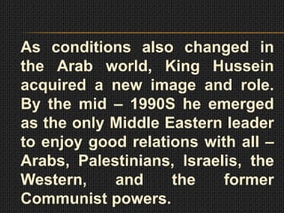 As conditions also changed in
the Arab world, King Hussein
acquired a new image and role.
By the mid – 1990S he emerged
as the only Middle Eastern leader
to enjoy good relations with all –
Arabs, Palestinians, Israelis, the
Western,    and     the    former
Communist powers.
 