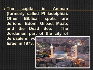    The      capital is    Amman
    (formerly called Philadelphia).
    Other Biblical spots are
    Jericho, Edom, Gilead, Moab,
    and the Dead Sea.         The
    Jordanian part of the city of
    Jerusalem was captured by
    Israel in 1973.
 