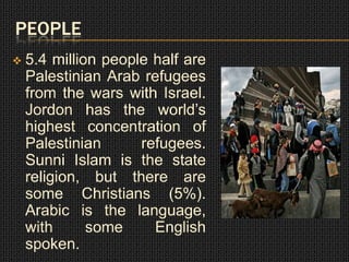 PEOPLE
   5.4 million people half are
    Palestinian Arab refugees
    from the wars with Israel.
    Jordon has the world’s
    highest concentration of
    Palestinian      refugees.
    Sunni Islam is the state
    religion, but there are
    some Christians (5%).
    Arabic is the language,
    with      some     English
    spoken.
 