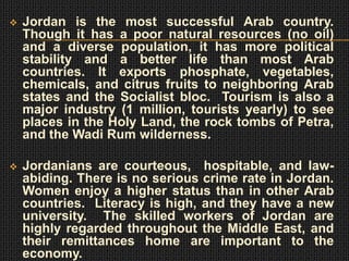    Jordan is the most successful Arab country.
    Though it has a poor natural resources (no oil)
    and a diverse population, it has more political
    stability and a better life than most Arab
    countries. It exports phosphate, vegetables,
    chemicals, and citrus fruits to neighboring Arab
    states and the Socialist bloc. Tourism is also a
    major industry (1 million, tourists yearly) to see
    places in the Holy Land, the rock tombs of Petra,
    and the Wadi Rum wilderness.

   Jordanians are courteous, hospitable, and law-
    abiding. There is no serious crime rate in Jordan.
    Women enjoy a higher status than in other Arab
    countries. Literacy is high, and they have a new
    university. The skilled workers of Jordan are
    highly regarded throughout the Middle East, and
    their remittances home are important to the
    economy.
 