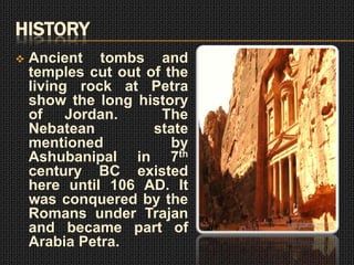 HISTORY
   Ancient tombs and
    temples cut out of the
    living rock at Petra
    show the long history
    of Jordan.        The
    Nebatean         state
    mentioned           by
    Ashubanipal in 7th
    century BC existed
    here until 106 AD. It
    was conquered by the
    Romans under Trajan
    and became part of
    Arabia Petra.
 