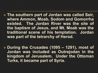    The southern part of Jordan was called Seir,
    where Ammon, Moab, Sodom and Gomorrha
    existed. The Jordan River was the site of
    the baptism of Jesus, and Mt. Moab was the
    traditional scene of his temptation. Jordan
    was part of the tetrarchy of Herod.

   During the Crusades (1095 – 1291), most of
    Jordan was included as Outrejodan in the
    kingdom of Jerusalem. Under the Ottoman
    Turks, it became part of Syria.
 