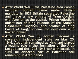  After World War I, the Palestine area (which
  included Jordan) came under British
  mandate. In 1921 Britain separated Palestine
  and made a new emirate of Trans-Jordan,
  with Amman as the capital. Prince Adbullah,
  oldest son of King Hussein of the Arabian
  Hashemite Kingdom (and brother of King
  Faisal of Iraq), became the new emir with
  limited power.
 After World War II, Jordan became a
  sovereign independent state on May 25,
  1946. Abdullah remained as king and played
  a leading role in the, formation of the Arab
  League and the 1948-1945 war with Israel. In
  1950 he annexed part of Palestine still
  remaining in Arab hands.
 