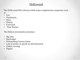 Hollywood

The Hollywood film industry holds many conglomerate companies such
as
• Fox,
• Paramount,
• Sony,
• Disney,
• Universal,
• Time Warner.

The Hollywood industry promises –

•   Big stars
•   Big budget
•   Dominating Cinema chains
•   Lots of money to spend on advertisement
•   Global viewing
•   Digital
 