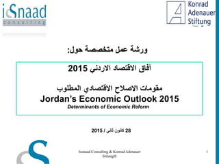 ً‫االردن‬ ‫االقتصاد‬ ‫آفاق‬2015
‫المطلوب‬ ‫االقتصادي‬ ‫االصالح‬ ‫مقومات‬
Jordan’s Economic Outlook 2015
Determinants of Economic Reform
‫متخصصة‬ ‫عمل‬ ‫ورشة‬‫حول‬:
Issnaad Consulting & Konrad Adenauer
Stitung®
1
28ً‫ثان‬ ‫كانون‬/2015
 