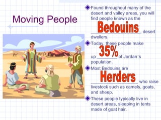 Moving People
Found throughout many of the
desert and valley areas, you will
find people known as the
______________________, desert
dwellers.
Today, these people make
up _________ of Jordan’s
population.
Most Bedouins are
_____________________ who raise
livestock such as camels, goats,
and sheep.
These people typically live in
desert areas, sleeping in tents
made of goat hair.
 