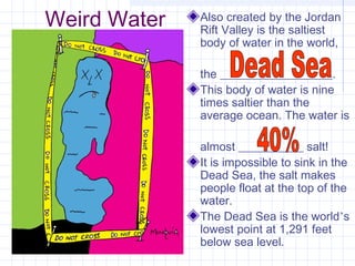 Weird Water Also created by the Jordan
Rift Valley is the saltiest
body of water in the world,
the ___________________.
This body of water is nine
times saltier than the
average ocean. The water is
almost ___________ salt!
It is impossible to sink in the
Dead Sea, the salt makes
people float at the top of the
water.
The Dead Sea is the world’s
lowest point at 1,291 feet
below sea level.
 
