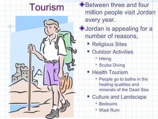 Tourism Between three and four
million people visit Jordan
every year.
Jordan is appealing for a
number of reasons,
 Religious Sites
 Outdoor Activities
 Hiking
 Scuba Diving
 Health Tourism
 People go to bathe in the
healing qualities and
minerals of the Dead Sea
 Culture and Landscape
 Bedouins
 Wadi Rum
 
