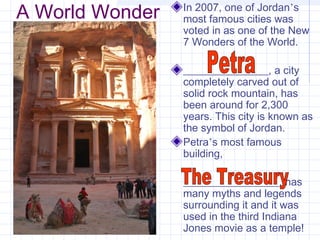 A World Wonder In 2007, one of Jordan’s
most famous cities was
voted in as one of the New
7 Wonders of the World.
________________, a city
completely carved out of
solid rock mountain, has
been around for 2,300
years. This city is known as
the symbol of Jordan.
Petra’s most famous
building,
__________________, has
many myths and legends
surrounding it and it was
used in the third Indiana
Jones movie as a temple!
 
