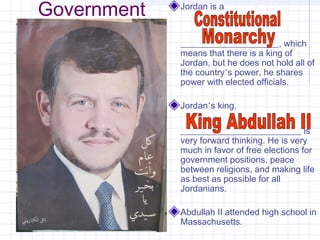 Government Jordan is a
______________________, which
means that there is a king of
Jordan, but he does not hold all of
the country’s power, he shares
power with elected officials.
Jordan’s king,
___________________________ is
very forward thinking. He is very
much in favor of free elections for
government positions, peace
between religions, and making life
as best as possible for all
Jordanians.
Abdullah II attended high school in
Massachusetts.
 