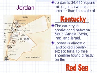 Jordan
Jordan is 34,445 square
miles, just a wee bit
smaller than the state of
__________________.
The country is
sandwiched between
Saudi Arabia, Syria,
Iraq, and Israel.
Jordan is almost a
landlocked country
except for a 15 mile
shoreline found directly
on the
___________________.
 