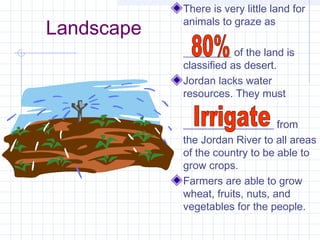 Landscape
There is very little land for
animals to graze as
_________ of the land is
classified as desert.
Jordan lacks water
resources. They must
_________________ from
the Jordan River to all areas
of the country to be able to
grow crops.
Farmers are able to grow
wheat, fruits, nuts, and
vegetables for the people.
 
