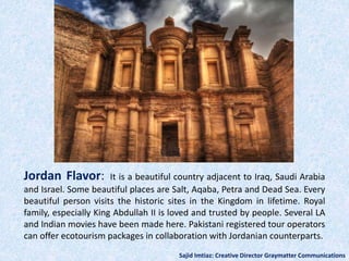 Jordan Flavor: It is a beautiful country adjacent to Iraq, Saudi Arabia
and Israel. Some beautiful places are Salt, Aqaba, Petra and Dead Sea. Every
beautiful person visits the historic sites in the Kingdom in lifetime. Royal
family, especially King Abdullah II is loved and trusted by people. Several LA
and Indian movies have been made here. Pakistani registered tour operators
can offer ecotourism packages in collaboration with Jordanian counterparts.
Sajid Imtiaz: Creative Director Graymatter Communications
 