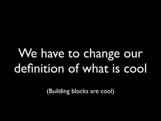 We have to change our 
definition of what is cool 
(Building blocks are cool) 
 